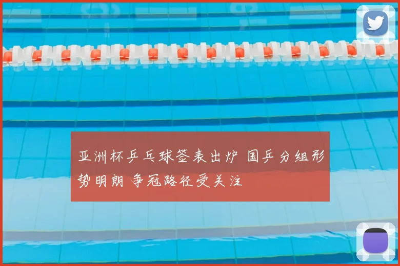 亚洲杯乒乓球签表出炉 国乒分组形势明朗 争冠路径受关注