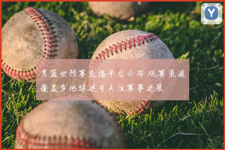 男篮世预赛直播平台公布 观赛渠道覆盖多地球迷可关注赛事进展