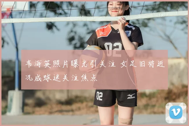 韦海英照片曝光引关注 女足旧将近况成球迷关注焦点