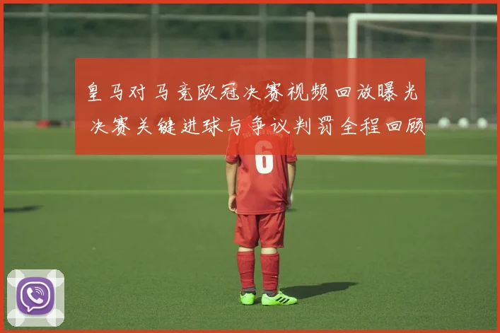 皇马对马竞欧冠决赛视频回放曝光 决赛关键进球与争议判罚全程回顾