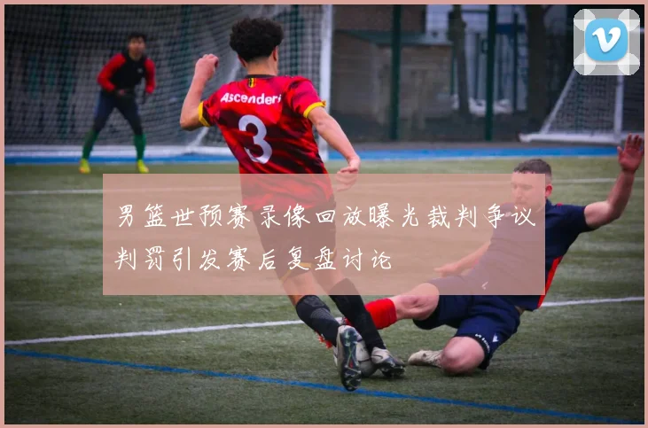 男篮世预赛录像回放曝光裁判争议判罚引发赛后复盘讨论