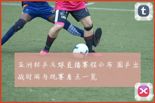 亚洲杯乒乓球直播赛程公布 国乒出战时间与观赛看点一览