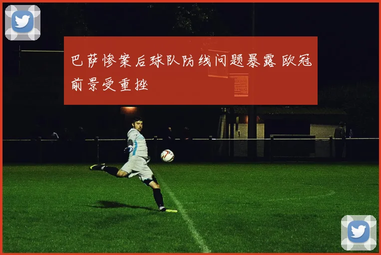 巴萨惨案后球队防线问题暴露 欧冠前景受重挫