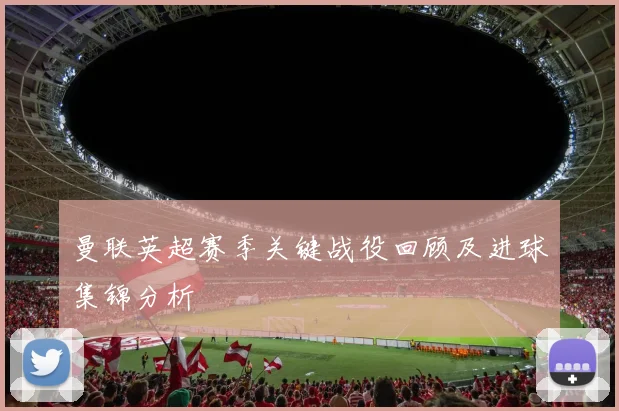 曼联英超赛季关键战役回顾及进球集锦分析