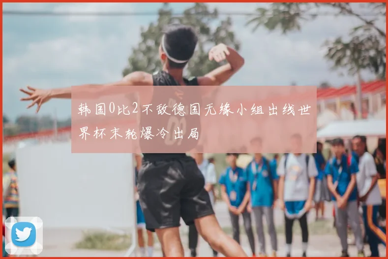 韩国0比2不敌德国无缘小组出线世界杯末轮爆冷出局