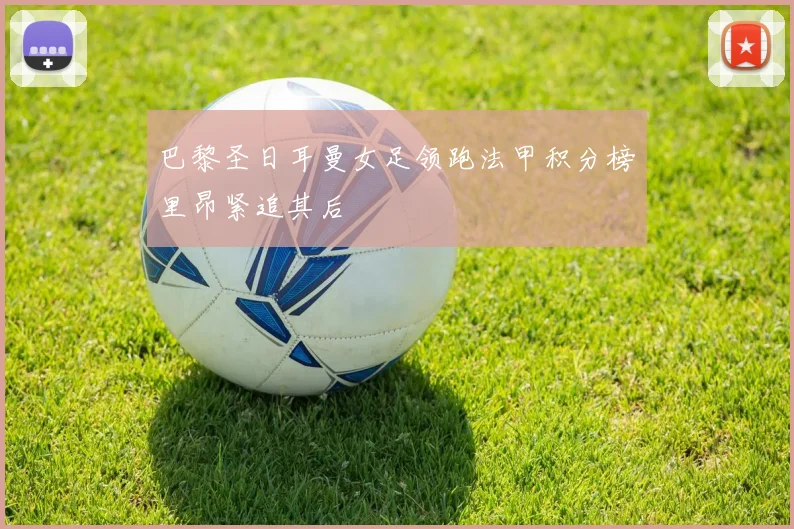 巴黎圣日耳曼女足领跑法甲积分榜里昂紧追其后