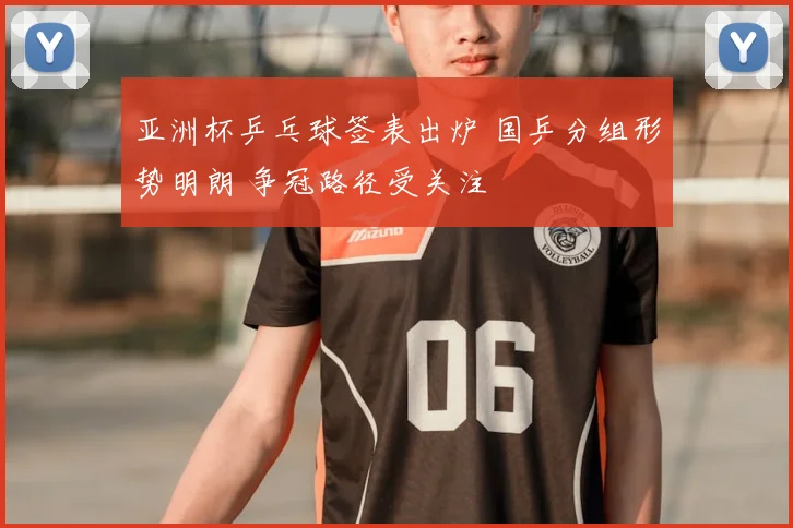 亚洲杯乒乓球签表出炉 国乒分组形势明朗 争冠路径受关注