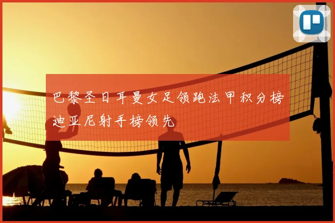 巴黎圣日耳曼女足领跑法甲积分榜迪亚尼射手榜领先