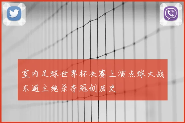 室内足球世界杯决赛上演点球大战东道主绝杀夺冠创历史