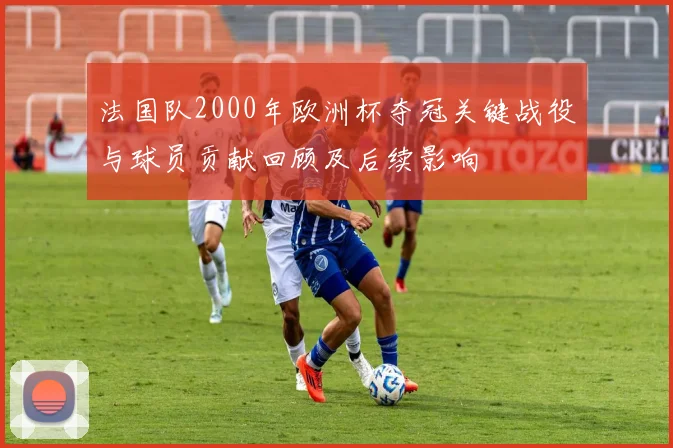 法国队2000年欧洲杯夺冠关键战役与球员贡献回顾及后续影响