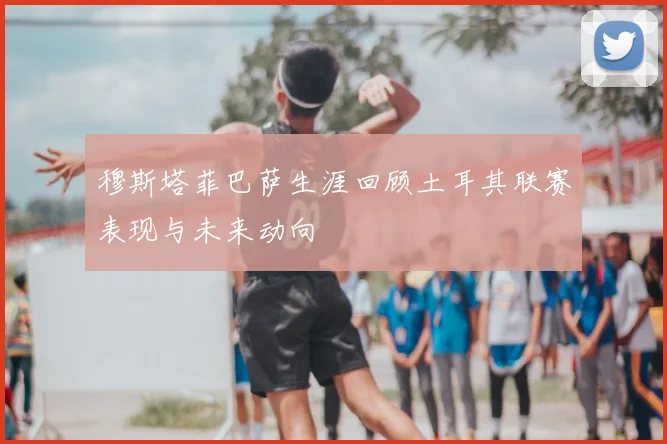 穆斯塔菲巴萨生涯回顾土耳其联赛表现与未来动向