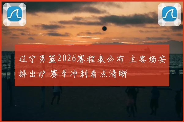 辽宁男篮2026赛程表公布 主客场安排出炉 赛季冲刺看点清晰