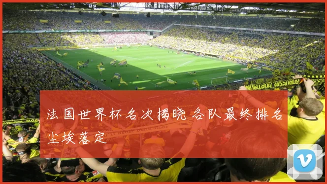 法国世界杯名次揭晓 各队最终排名尘埃落定