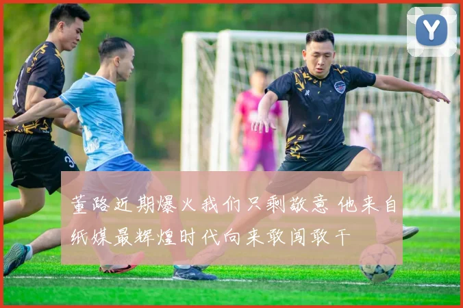 董路近期爆火我们只剩敬意 他来自纸媒最辉煌时代向来敢闯敢干