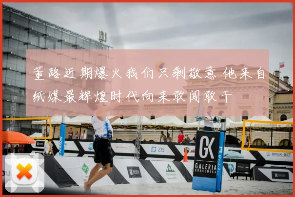 董路近期爆火我们只剩敬意 他来自纸媒最辉煌时代向来敢闯敢干